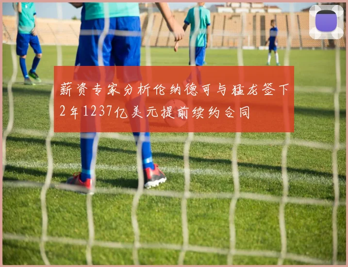 薪资专家分析伦纳德可与猛龙签下2年1237亿美元提前续约合同