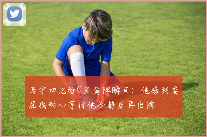 马宁回忆给C罗黄牌瞬间：他感到委屈我耐心等待他冷静后再出牌