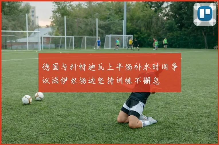 德国与科特迪瓦上半场补水时间争议诺伊尔场边坚持训练不懈怠