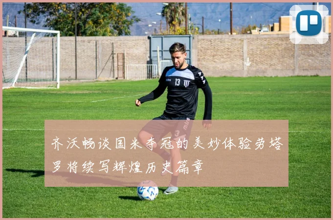 齐沃畅谈国米夺冠的美妙体验劳塔罗将续写辉煌历史篇章