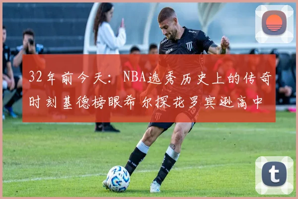 32年前今天：NBA选秀历史上的传奇时刻基德榜眼希尔探花罗宾逊高中状元回顾