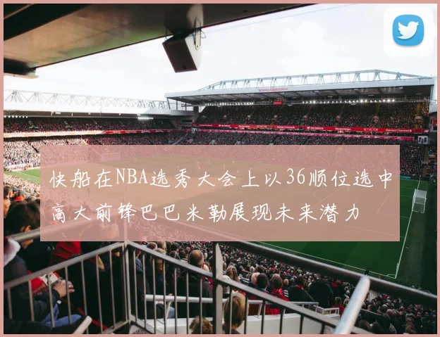 快船在NBA选秀大会上以36顺位选中高大前锋巴巴米勒展现未来潜力
