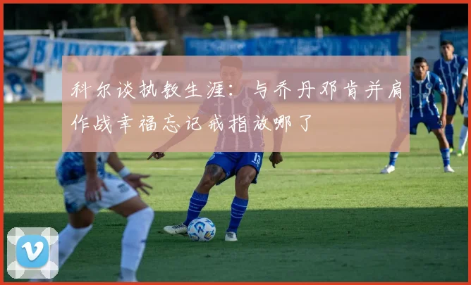 科尔谈执教生涯：与乔丹邓肯并肩作战幸福忘记戒指放哪了