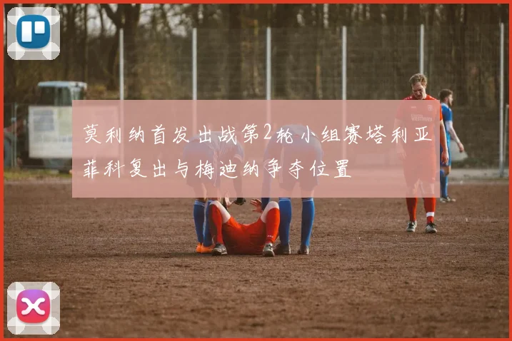莫利纳首发出战第2轮小组赛塔利亚菲科复出与梅迪纳争夺位置