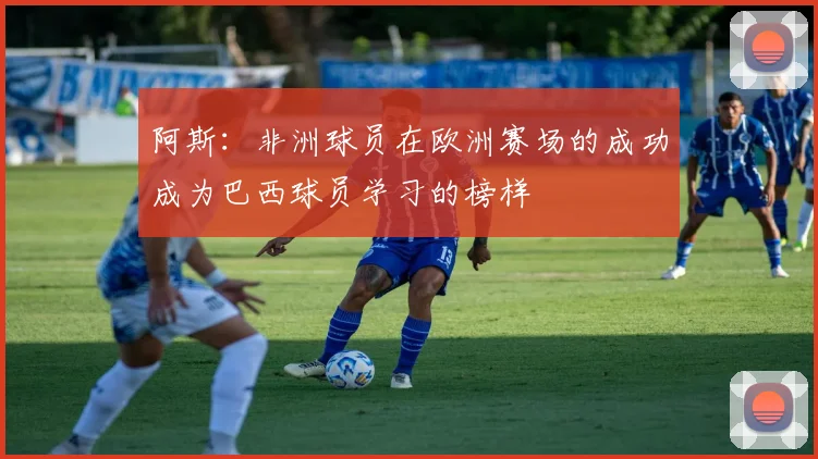 阿斯：非洲球员在欧洲赛场的成功成为巴西球员学习的榜样