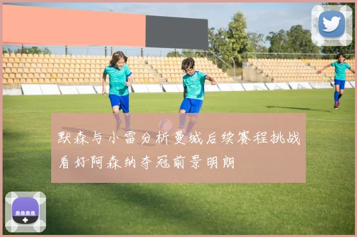 默森与小雷分析曼城后续赛程挑战看好阿森纳夺冠前景明朗
