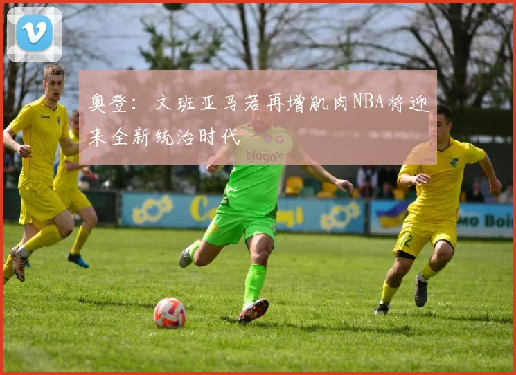 奥登：文班亚马若再增肌肉NBA将迎来全新统治时代