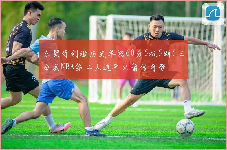 东契奇创造历史单场60分5板5断5三分成NBA第二人追平火箭传奇登