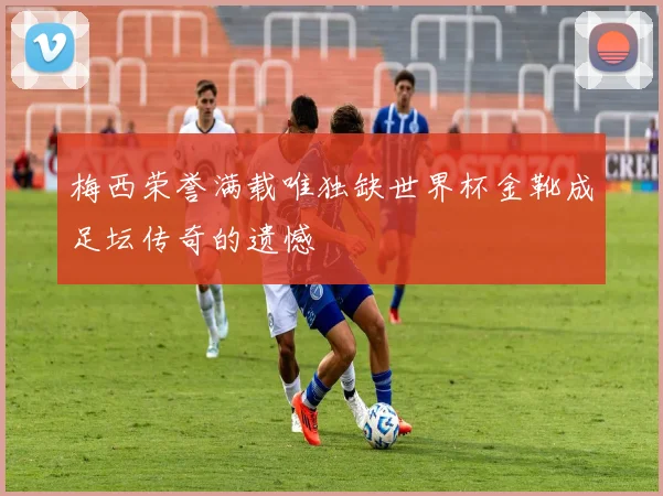 梅西荣誉满载唯独缺世界杯金靴成足坛传奇的遗憾