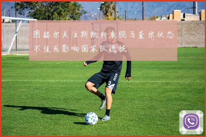 图赫尔关注斯凯利表现马奎尔状态不佳或影响国家队选拔