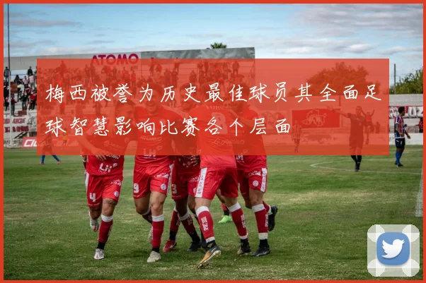梅西被誉为历史最佳球员其全面足球智慧影响比赛各个层面
