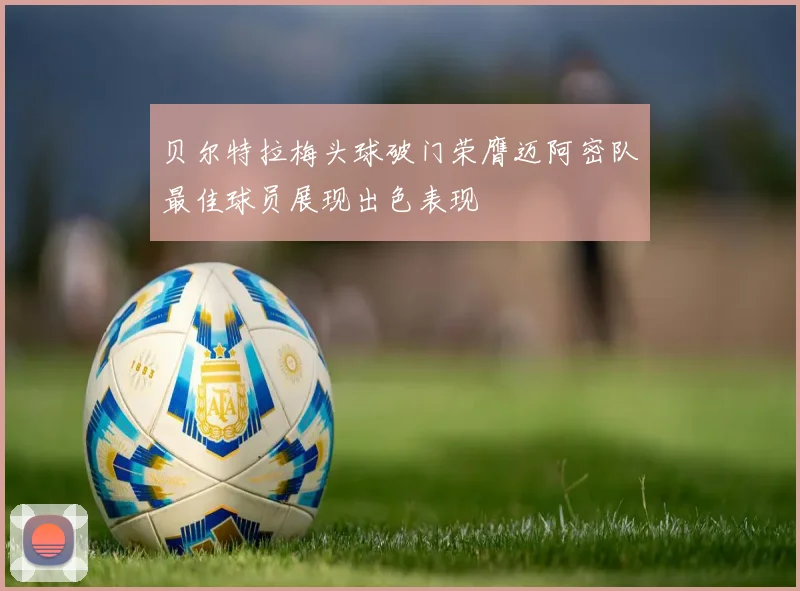 贝尔特拉梅头球破门荣膺迈阿密队最佳球员展现出色表现