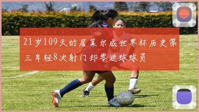 21岁109天的居莱尔成世界杯历史第三年轻8次射门却零进球球员