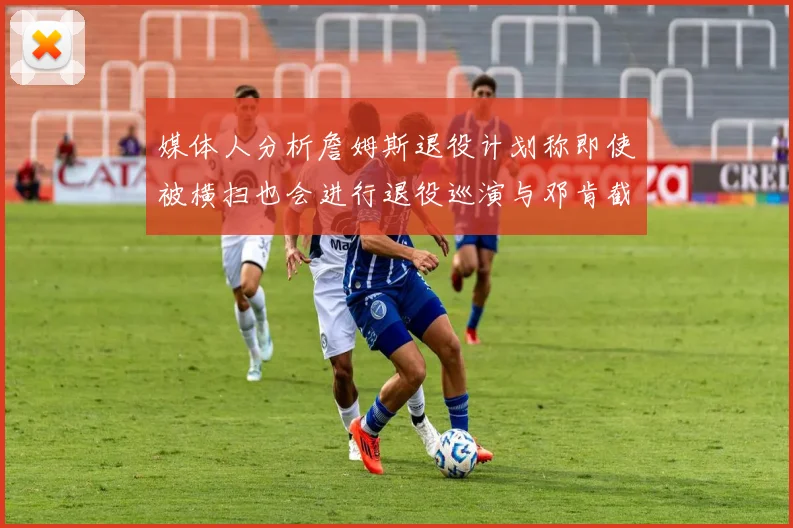 媒体人分析詹姆斯退役计划称即使被横扫也会进行退役巡演与邓肯截然不同