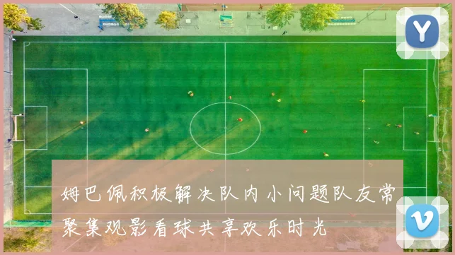 姆巴佩积极解决队内小问题队友常聚集观影看球共享欢乐时光