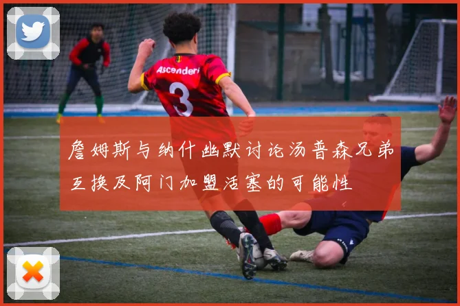 詹姆斯与纳什幽默讨论汤普森兄弟互换及阿门加盟活塞的可能性