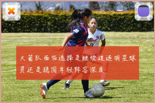 火箭队面临选择是继续追逐明星球员还是稳固年轻阵容深度