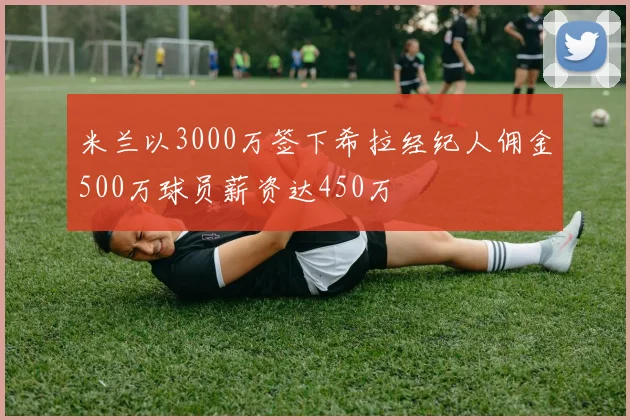 米兰以3000万签下希拉经纪人佣金500万球员薪资达450万