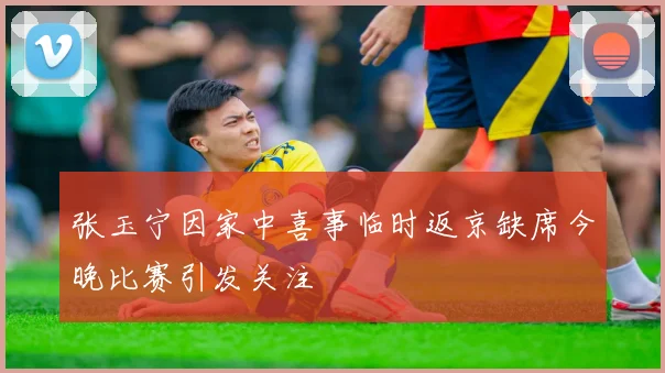 张玉宁因家中喜事临时返京缺席今晚比赛引发关注