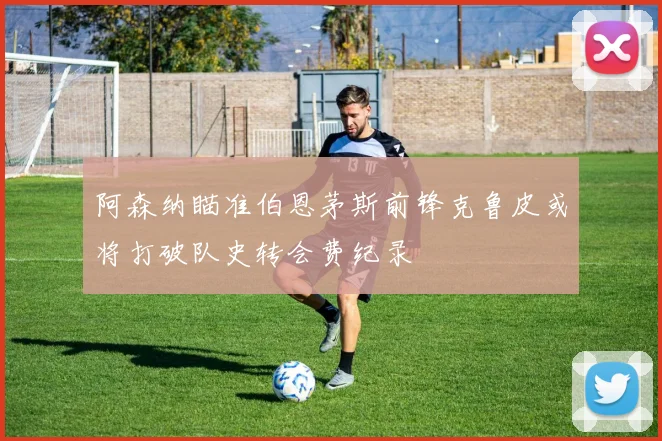 阿森纳瞄准伯恩茅斯前锋克鲁皮或将打破队史转会费纪录