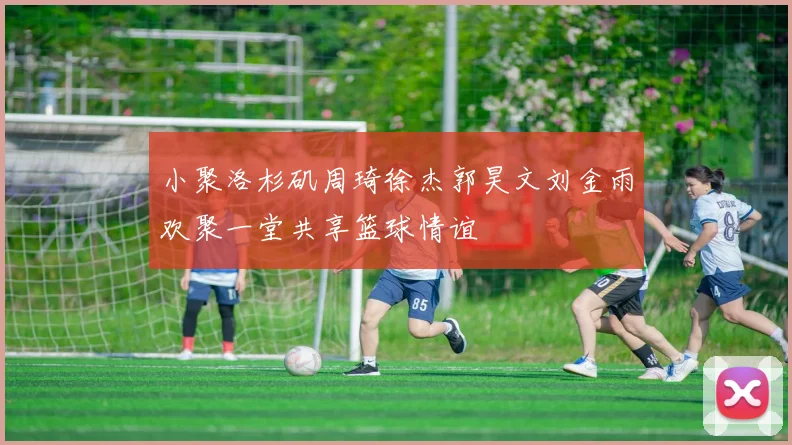 小聚洛杉矶周琦徐杰郭昊文刘金雨欢聚一堂共享篮球情谊