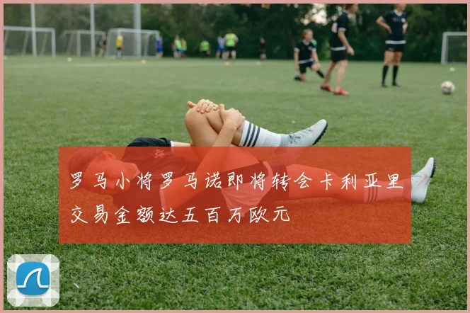 罗马小将罗马诺即将转会卡利亚里交易金额达五百万欧元