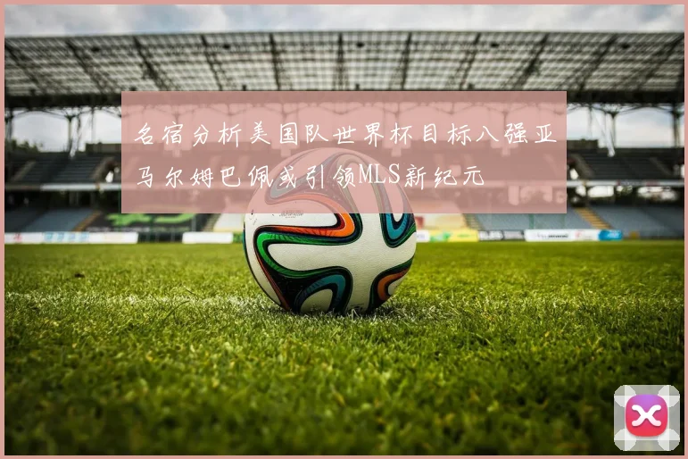 名宿分析美国队世界杯目标八强亚马尔姆巴佩或引领MLS新纪元