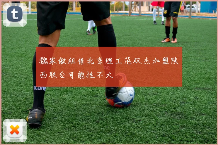 魏家傲租借北京理工范双杰加盟陕西联合可能性不大