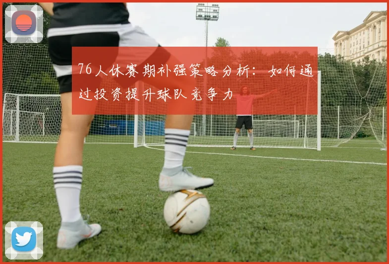 76人休赛期补强策略分析：如何通过投资提升球队竞争力