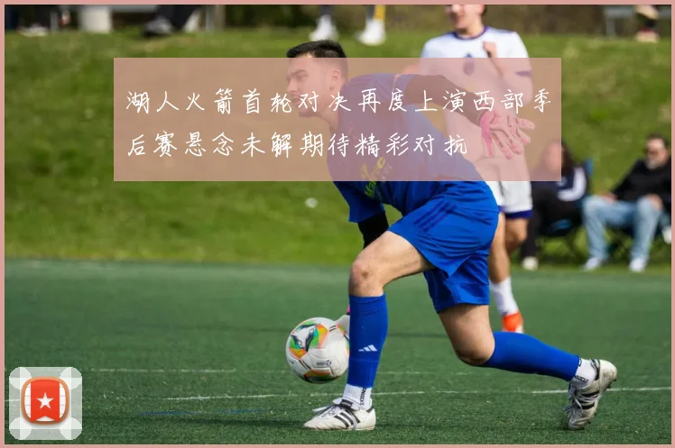 湖人火箭首轮对决再度上演西部季后赛悬念未解期待精彩对抗