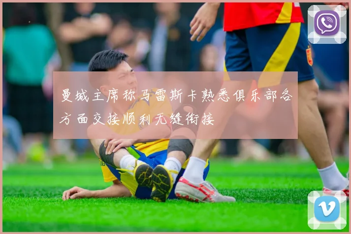 曼城主席称马雷斯卡熟悉俱乐部各方面交接顺利无缝衔接