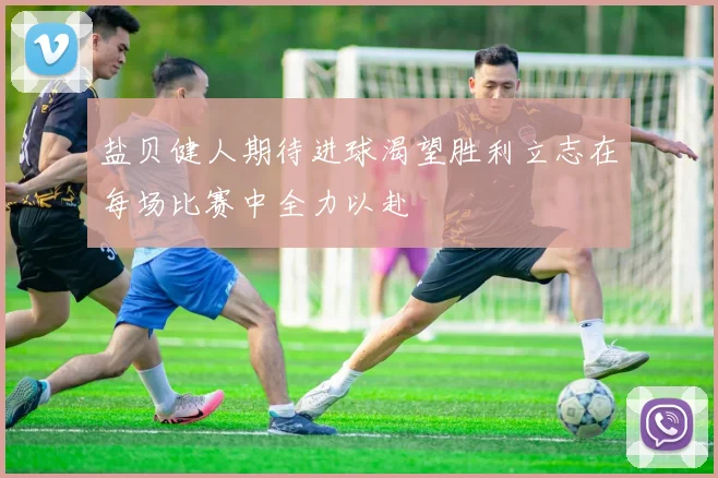 盐贝健人期待进球渴望胜利立志在每场比赛中全力以赴